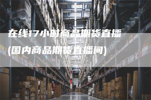 在线17小时商品期货直播(国内商品期货直播间)