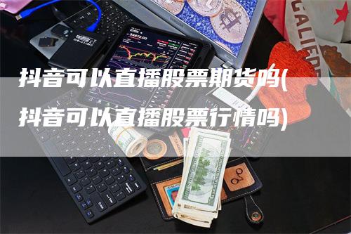 抖音可以直播股票期货吗(抖音可以直播股票行情吗)