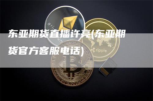 东亚期货直播许亮(东亚期货官方客服电话)-领航期货