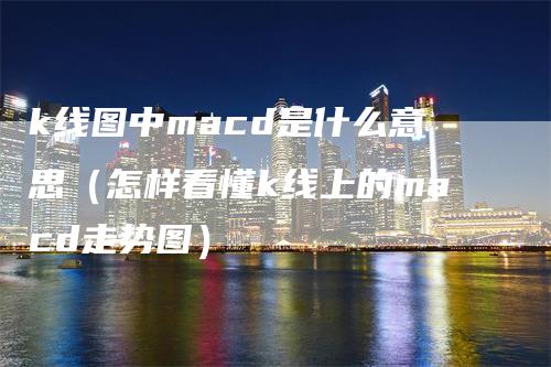 k线图中macd是什么意思（怎样看懂k线上的macd走势图）-领航期货