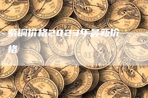 紫铜价格2023年最新价格-领航期货