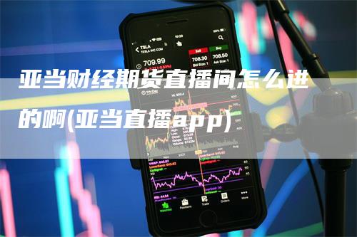 亚当财经期货直播间怎么进的啊(亚当直播app)-领航期货