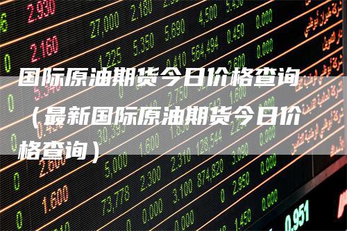 国际原油期货今日价格查询（最新国际原油期货今日价格查询）-领航期货