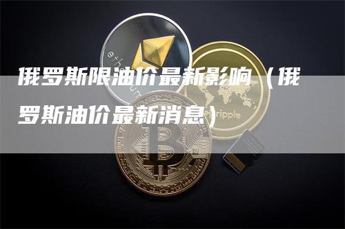 俄罗斯限油价最新影响（俄罗斯油价最新消息）-领航期货