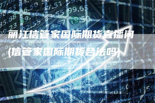 丽江信管家国际期货直播间(信管家国际期货合法吗)-领航期货