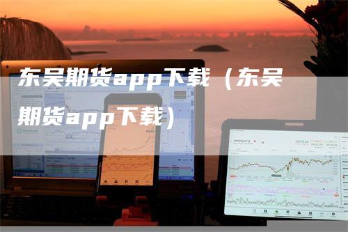 东吴期货app下载（东吴期货app下载）-领航期货