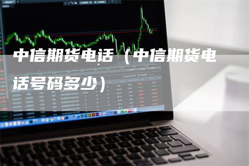 中信期货电话（中信期货电话号码多少）-领航期货