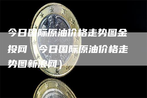 今日国际原油价格走势图金投网（今日国际原油价格走势图新浪网）-领航期货