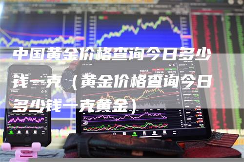 中国黄金价格查询今日多少钱一克（黄金价格查询今日多少钱一克黄金）-领航期货