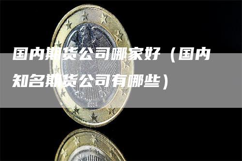 国内期货公司哪家好（国内知名期货公司有哪些）-领航期货