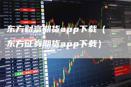 东方财富期货app下载（东方证券期货app下载）-领航期货