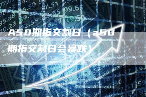 A50期指交割日（a50期指交割日会暴跌）-领航期货