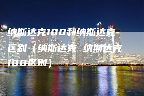 纳斯达克100和纳斯达克区别（纳斯达克 纳斯达克100区别）-领航期货