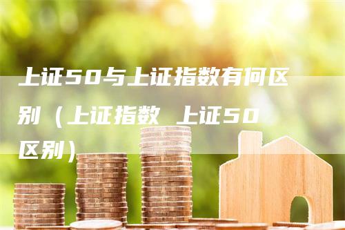 上证50与上证指数有何区别（上证指数 上证50 区别）-领航期货