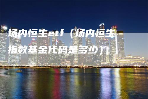 场内恒生etf（场内恒生指数基金代码是多少）-领航期货