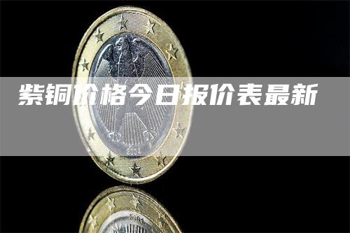 紫铜价格今日报价表最新-领航期货