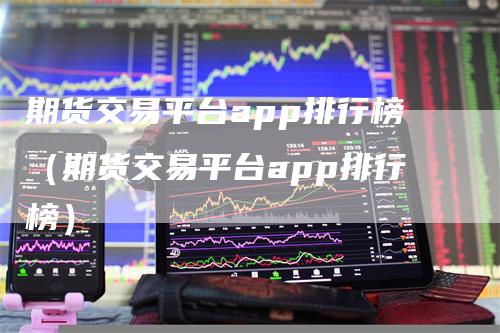 期货交易平台app排行榜（期货交易平台app排行榜）-领航期货