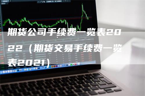 期货公司手续费一览表2022（期货交易手续费一览表2021）-领航期货