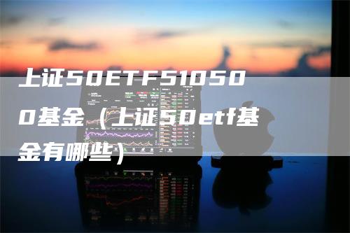 上证50ETF510500基金（上证50etf基金有哪些）