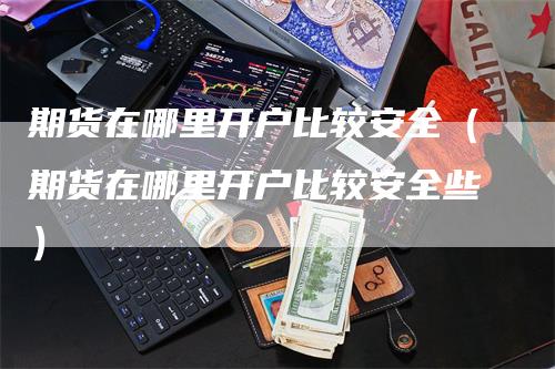 期货在哪里开户比较安全（期货在哪里开户比较安全些）-领航期货