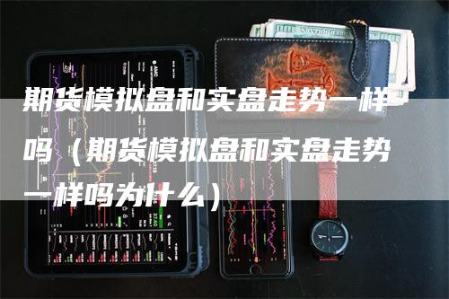 期货模拟盘和实盘走势一样吗（期货模拟盘和实盘走势一样吗为什么）-领航期货