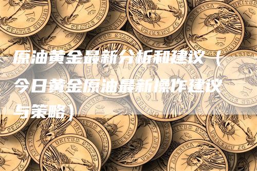 原油黄金最新分析和建议（今日黄金原油最新操作建议与策略）-领航期货