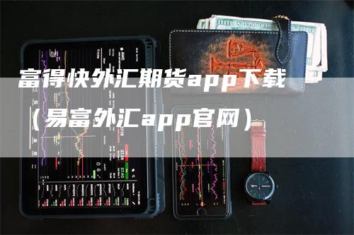 富得快外汇期货app下载（易富外汇app官网）-领航期货