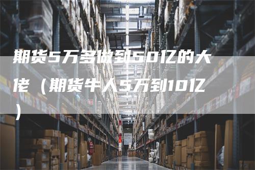 期货5万多做到50亿的大佬（期货牛人5万到10亿）-领航期货