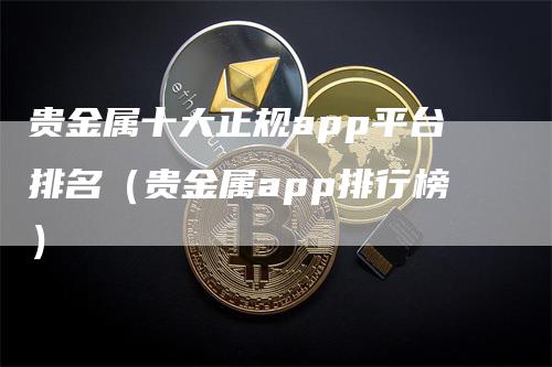 贵金属十大正规app平台排名（贵金属app排行榜）-领航期货