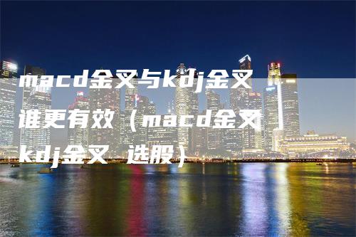 macd金叉与kdj金叉谁更有效（macd金叉 kdj金叉 选股）-领航期货