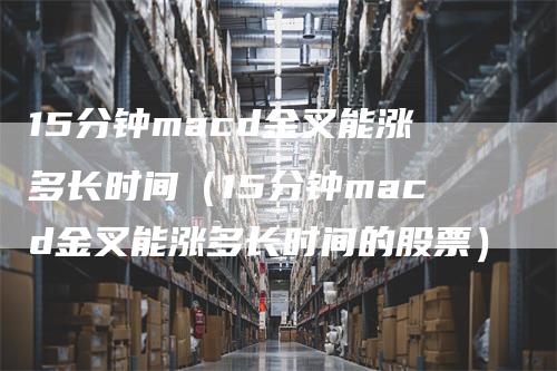 15分钟macd金叉能涨多长时间（15分钟macd金叉能涨多长时间的股票）