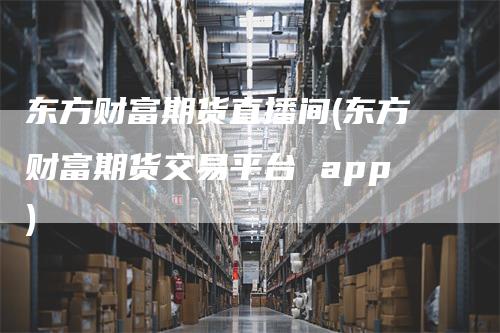 东方财富期货直播间(东方财富期货交易平台 app)