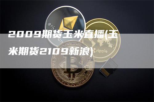 2009期货玉米直播(玉米期货2109新浪)-领航期货