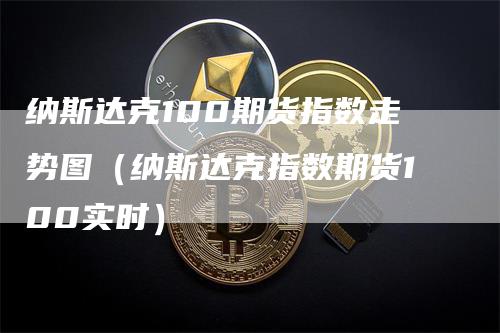 纳斯达克100期货指数走势图（纳斯达克指数期货100实时）-领航期货