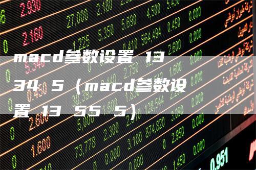 macd参数设置 13 34 5（macd参数设置 13 55 5）-领航期货