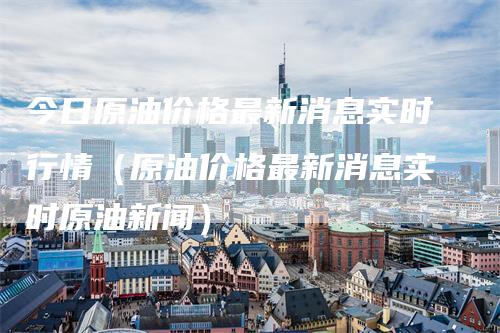 今日原油价格最新消息实时行情（原油价格最新消息实时原油新闻）-领航期货