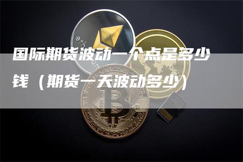 国际期货波动一个点是多少钱（期货一天波动多少）-领航期货