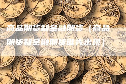 商品期货和金融期货（商品期货和金融期货谁先出现）-领航期货