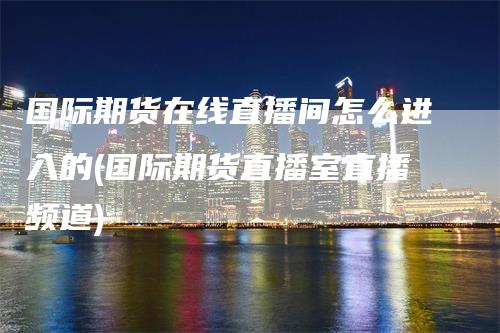 国际期货在线直播间怎么进入的(国际期货直播室直播频道)-领航期货