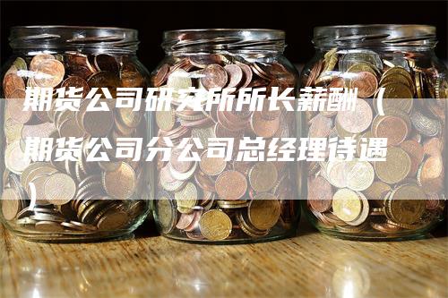 期货公司研究所所长薪酬（期货公司分公司总经理待遇）-领航期货