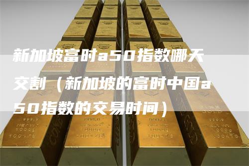 新加坡富时a50指数哪天交割（新加坡的富时中国a50指数的交易时间）-领航期货