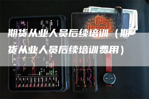 期货从业人员后续培训（期货从业人员后续培训费用）-领航期货