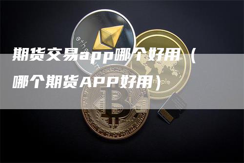 期货交易app哪个好用（哪个期货APP好用）-领航期货