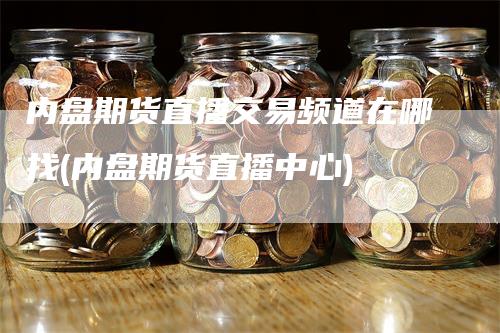 内盘期货直播交易频道在哪找(内盘期货直播中心)-领航期货