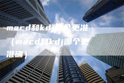 macd和kdj哪个更准（macd和kdj哪个更准确）-领航期货