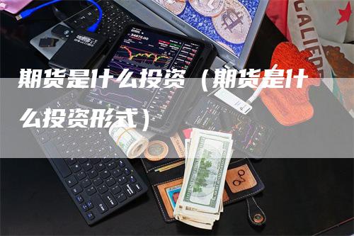 期货是什么投资（期货是什么投资形式）-领航期货