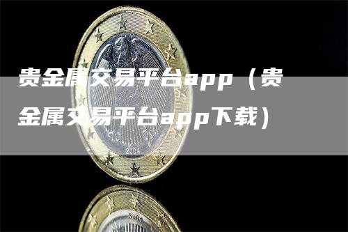 贵金属交易平台app（贵金属交易平台app下载）-领航期货