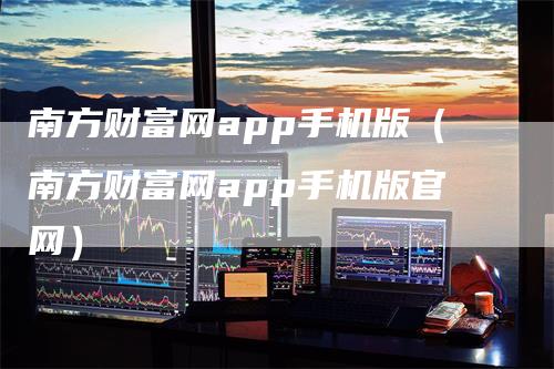 南方财富网app手机版（南方财富网app手机版官网）-领航期货