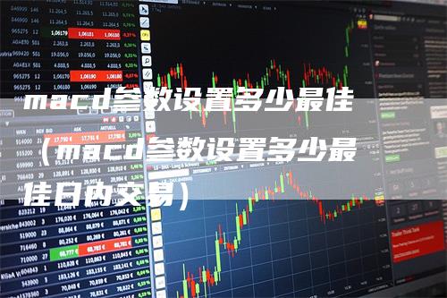 macd参数设置多少最佳（macd参数设置多少最佳日内交易）-领航期货