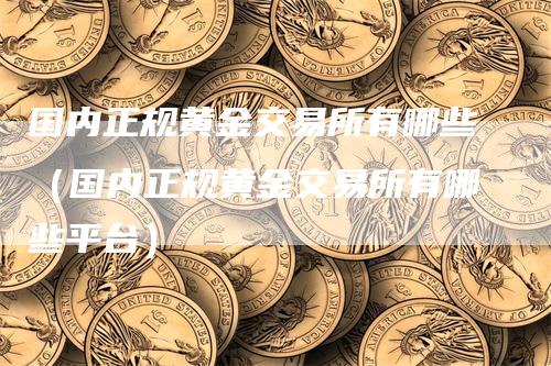 国内正规黄金交易所有哪些（国内正规黄金交易所有哪些平台）-领航期货